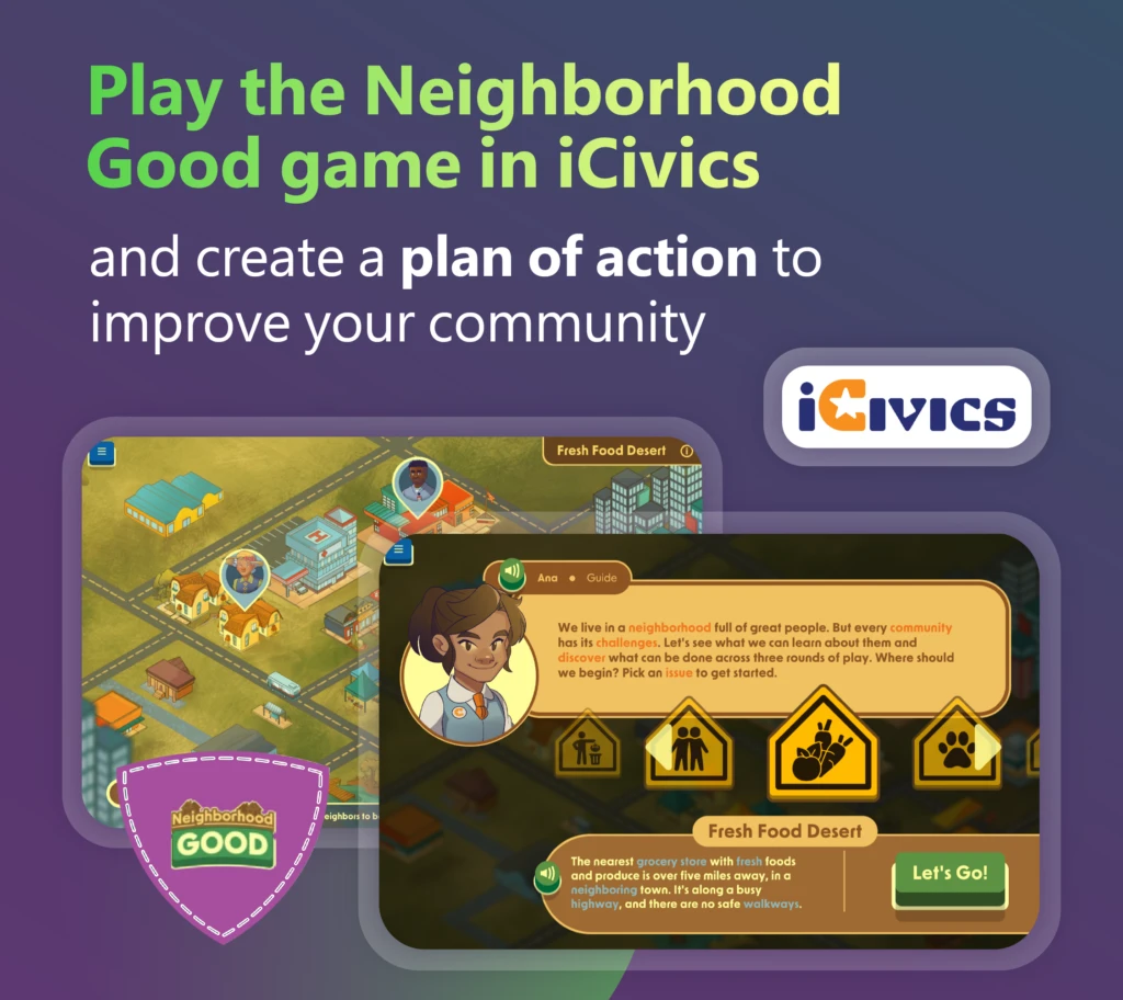 Decorative. Video game scenes showing a student and way path signs in one frame, and an aerial view of a neighborhood in another frame. There are graphic designs around the frames and the iCivics logo. The image says, “Play the Neighborhood Good game in iCivics and create a plan of action to improve your community.”