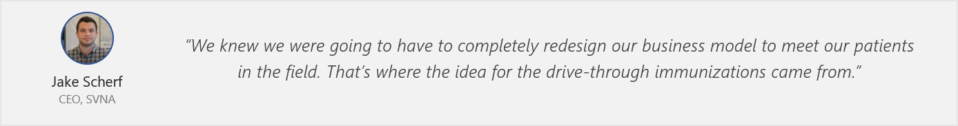 Quote from Jake Scherf - “We knew we were going to have to completely redesign our business model to meet our patients in the field. That’s where the idea for the drive-through immunizations came from.”
