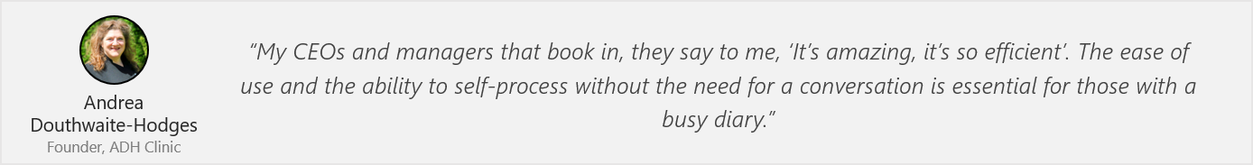 Quote by Andrea Douthwaite-Hodges: “My CEOs and managers that book in, they say to me, ‘It’s amazing, it’s so efficient’. The ease of use and the ability to self-process without the need for a conversation is essential for those with a busy diary.”