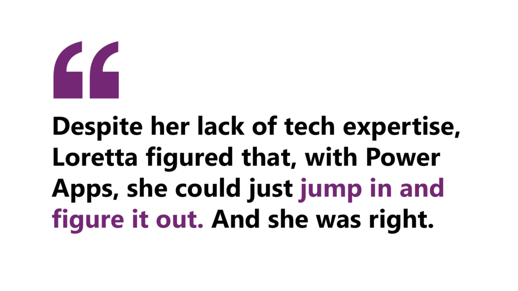 A quote by Loretta that says, “Despite her lack of tech expertise, Loretta figured that, with Power Apps, she could just jump in and figure it out. And she was right.” 