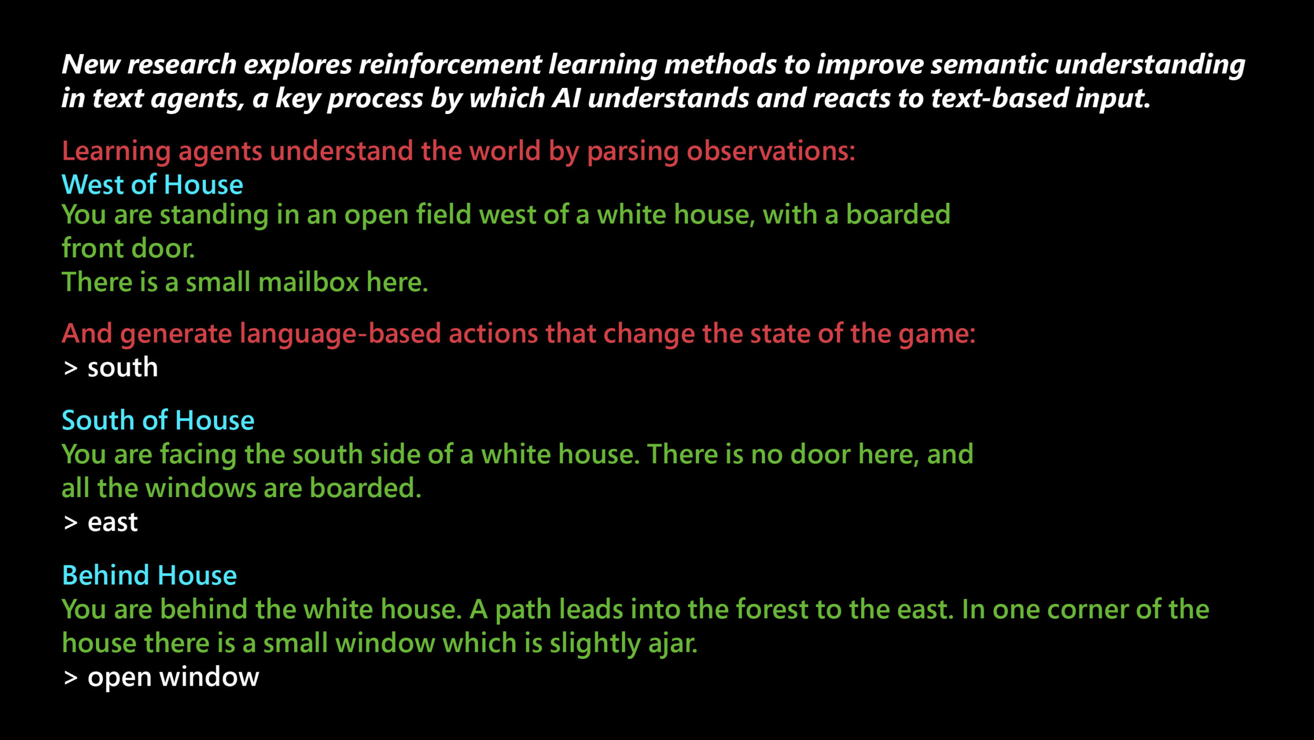 New research explores reinforcement learning methods to improve semantic understanding in text agents, a key process by which AI understands and reacts to text-based input. Learning agents understand the world by parsing observations: West of House You are standing in an open field west of a white house, with a boarded front door. There is a small mailbox here. And generate language-based actions that change the state of the game: > south South of House You are facing the south side of a white house. There is no door here, and all the windows are boarded. > east Behind House You are behind the white house. A path leads into the forest to the east. In one corner of the house there is a small wndow which is slightly ajar. > open window